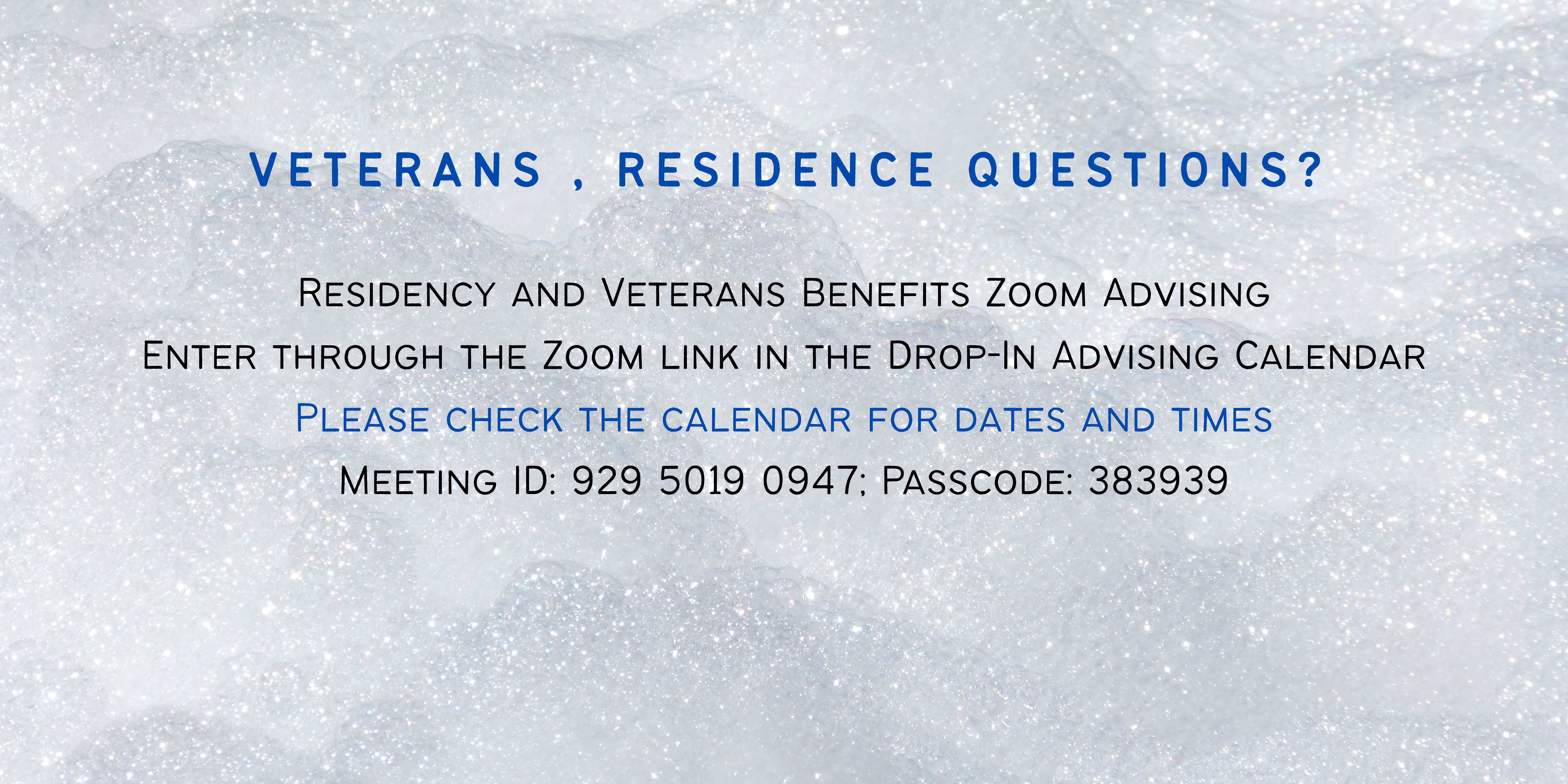 Drop-in advising for veterans and residency questions is available by Zoom meeting on Mondays and Wednesdays from 11:00 a.m. to 12:00 p.m., and on Tuesdays and Thursdays from 3:00 to 4:00 p.m. Enter through the Zoom link in the Drop-In Advising Calendar at: https://registrar.ucsc.edu/enrollment/veterans/index.html#drop.
